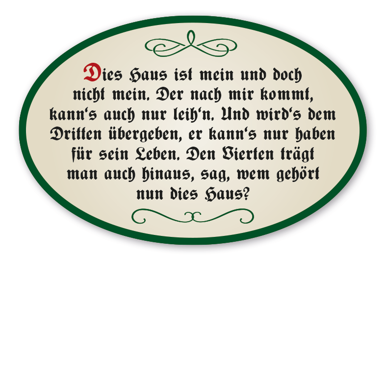 Hausschild - Haussegen  Dies Haus ist mein und doch nicht mein. Der nach mir kommt, kann's auch nur leih'n. Und wird's dem Dritten übergeben, er kann's nur haben für sein Leben. Den Vierten trägt man auch hinaus, sag, wem gehört nun dies Haus?